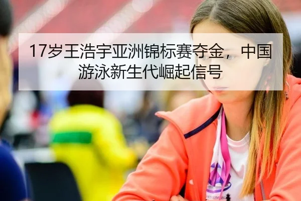 17岁王浩宇亚洲锦标赛夺金，中国游泳新生代崛起信号